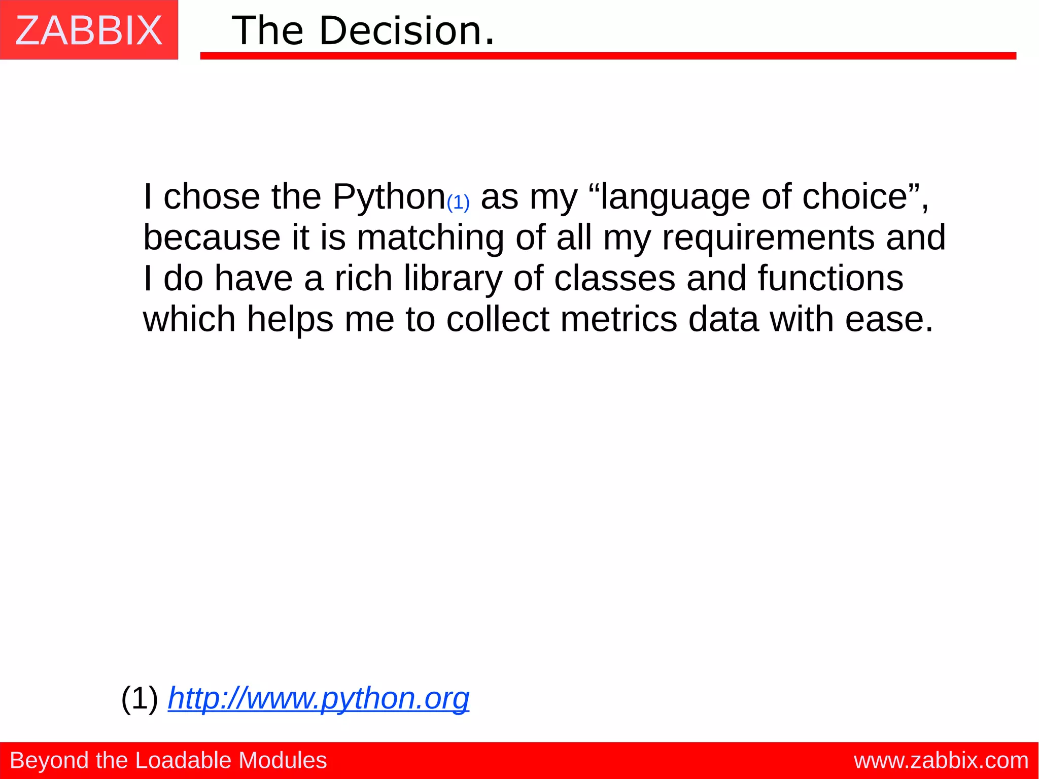 ZABBIX
www.zabbix.comBeyond the Loadable Modules
The Decision.
I chose the Python(1) as my “language of choice”,
because it is matching of all my requirements and
I do have a rich library of classes and functions
which helps me to collect metrics data with ease.
(1) http://www.python.org
 