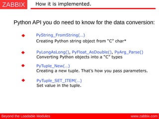 ZABBIX
www.zabbix.comBeyond the Loadable Modules
How it is implemented.
Python API you do need to know for the data conversion:
PyLongAsLong(), PyFloat_AsDouble(), PyArg_Parse()
 Converting Python objects into a “C” types
PyString_FromString(…)
 Creating Python string object from “C” char*
PyTuple_SET_ITEM(…) 
Set value in the tuple.
PyTuple_New(…) 
Creating a new tuple. That’s how you pass parameters.
 