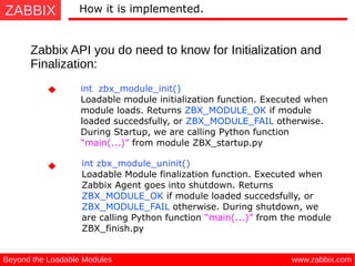 ZABBIX
www.zabbix.comBeyond the Loadable Modules
How it is implemented.
Zabbix API you do need to know for Initialization and
Finalization:
int zbx_module_init() 
Loadable module initialization function. Executed when
module loads. Returns ZBX_MODULE_OK if module
loaded succedsfully, or ZBX_MODULE_FAIL otherwise.
During Startup, we are calling Python function
“main(...)” from module ZBX_startup.py
int zbx_module_uninit()
Loadable Module finalization function. Executed when
Zabbix Agent goes into shutdown. Returns
ZBX_MODULE_OK if module loaded succedsfully, or
ZBX_MODULE_FAIL otherwise. During shutdown, we
are calling Python function “main(...)” from the module
ZBX_finish.py
 