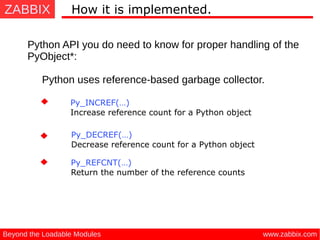 ZABBIX
www.zabbix.comBeyond the Loadable Modules
How it is implemented.
Python API you do need to know for proper handling of the
PyObject*:
Python uses reference-based garbage collector.
Py_DECREF(…) 
Decrease reference count for a Python object
Py_INCREF(…) 
Increase reference count for a Python object
Py_REFCNT(…) 
Return the number of the reference counts
 