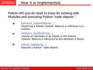 ZABBIX
www.zabbix.comBeyond the Loadable Modules
How it is implemented.
Python API you do need to know for working with
Modules and executing Python “code objects”:
PyObject_GetAttrString(…) 
Lookup an attribute or an object in the Python
module. Returns a reference to the attribute if found.
PyImport_ImportModule(…) 
Importing a Python module. Returns a reference to a
module.
PyEval_CallObject(…)
 Execute a Python “code object”.
 