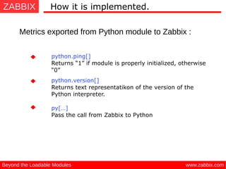 ZABBIX
www.zabbix.comBeyond the Loadable Modules
How it is implemented.
Metrics exported from Python module to Zabbix :
python.ping[]
Returns “1” if module is properly initialized, otherwise
“0”
python.version[]
Returns text representatikon of the version of the
Python interpreter.
py[…]
Pass the call from Zabbix to Python
 