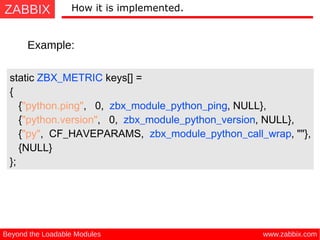 ZABBIX
www.zabbix.comBeyond the Loadable Modules
How it is implemented.
Example:
static ZBX_METRIC keys[] =
{
{"python.ping", 0, zbx_module_python_ping, NULL},
{"python.version", 0, zbx_module_python_version, NULL},
{"py", CF_HAVEPARAMS, zbx_module_python_call_wrap, ""},
{NULL}
};
 