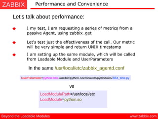 ZABBIX
www.zabbix.comBeyond the Loadable Modules
Performance and Convenience
Let's talk about performance:
I my test, I am requesting a series of metrics from a
passive Agent, using zabbix_get
Let's test just the effectiveness of the call. Our metric
will be very simple and return UNIX timestamp
I am setting up the same module, which will be called
from Loadable Module and UserParameters
UserParameter=python.time,/usr/bin/python /usr/local/etc/pymodules/ZBX_time.py
In the same /usr/local/etc/zabbix_agentd.conf
vs
LoadModulePath=/usr/local/etc
LoadModule=python.so
 