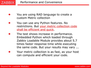 ZABBIX
www.zabbix.comBeyond the Loadable Modules
Performance and Convenience
You are using RAD language to create a
custom Metric collection
You can use any Python features. No
restrictions. But your metric collection code
shall be efficient and quick.
The test shows increase in performance.
Embedded Python which loaded through
Zabbix Loadable Module provides about 5.7
times faster response time while executing
the same code. But your results may vary ...
Your metric collection is as fast, as your host
can compute and efficient your code.
 