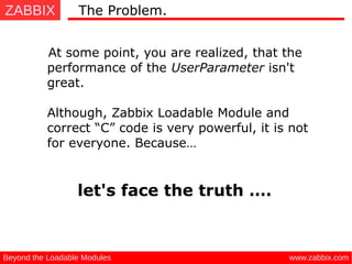 ZABBIX
www.zabbix.comBeyond the Loadable Modules
At some point, you are realized, that the
performance of the UserParameter isn't
great.
Although, Zabbix Loadable Module and
correct “C” code is very powerful, it is not
for everyone. Because…
let's face the truth ….
The Problem.
 