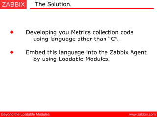 ZABBIX
www.zabbix.comBeyond the Loadable Modules
Developing you Metrics collection code
using language other than “C”.
The Solution.
Embed this language into the Zabbix Agent
by using Loadable Modules.
 
