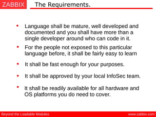 ZABBIX
www.zabbix.comBeyond the Loadable Modules
The Requirements.
Language shall be mature, well developed and
documented and you shall have more than a
single developer around who can code in it.
It shall be approved by your local InfoSec team.
It shall be readily available for all hardware and
OS platforms you do need to cover.
For the people not exposed to this particular
language before, it shall be fairly easy to learn
It shall be fast enough for your purposes.
 