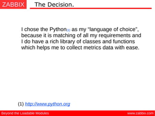 ZABBIX
www.zabbix.comBeyond the Loadable Modules
The Decision.
I chose the Python(1) as my “language of choice”,
because it is matching of all my requirements and
I do have a rich library of classes and functions
which helps me to collect metrics data with ease.
(1) http://www.python.org
 