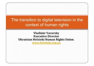 The transition to digital television in the
       context of human rights
              Vladimir Yavorsky  
              Executive Director 
    Ukrainian Helsinki Human Rights Union, 
             www.helsinki.org.ua  
 