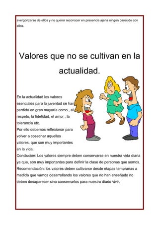 avergonzarse de ellos y no querer reconocer en presencia ajena ningún parecido con
ellos.




 Valores que no se cultivan en la
                            actualidad.

En la actualidad los valores
esenciales para la juventud se han
perdido en gran mayoría como , el
respeto, la fidelidad, el amor , la
tolerancia etc.
Por ello debemos reflexionar para
volver a cosechar aquellos
valores, que son muy importantes
en la vida.
Conclución: Los valores siempre deben conservarse en nuestra vida diaria
ya que, son muy importantes para definir la clase de personas que somos.
Recomendación: los valores deben cultivarse desde etapas tempranas a
medida que vamos desarrollando los valores que no han enseñado no
deben desaparecer sino conservarlos para nuestro diario vivir.
 