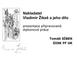 Nakladatel Vladimír Žikeš a jeho dílo prezentace připravované diplomové práce Tomáš SÍBEK ÚISK FF UK 