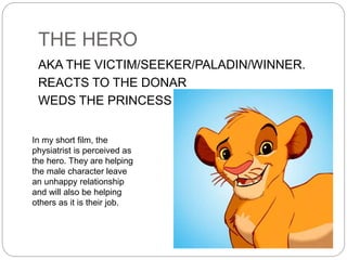 THE HERO
AKA THE VICTIM/SEEKER/PALADIN/WINNER.
REACTS TO THE DONAR
WEDS THE PRINCESS
In my short film, the
physiatrist is perceived as
the hero. They are helping
the male character leave
an unhappy relationship
and will also be helping
others as it is their job.
 