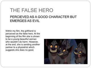 THE FALSE HERO
PERCIEVED AS A GOOD CHARACTER BUT
EMERGES AS EVIL
Within my film, the girlfriend is
perceived as the false hero. At the
beginning of the film she is shown
to be a young beautiful woman
who wouldn’t do harm. However,
at the end, she is sending another
partner to a physiatrist which
suggests she does no good.
 