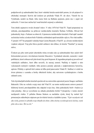 podpichovali aj sedmohradskí Sasi, ktorí valašské knieža nenávideli potom, čo ich pripravil o
obchodný monopol. Korvín dal čoskoro po príchode Vlada IV. do okov. Väznili ho na
Vyšehrade, neskôr na Bude. Jeho meno bolo na Balkáne pojmom, preto mu v zajatí nič
nehrozilo. V tom čase začína byť osud kniežaťa nejasný a zahmlený.
Toto druhé zajatectvo trvalo dvanásť rokov. V roku 1476 bol Vlad IV. Tepeš prepustený na
slobodu, pravdepodobne na príhovor moldavského kniežaťa Štefana Veľkého. Dôvod bol
jednoduchý, boje s Turkami sa obnovili. S pomocou moldavského kniežaťa Vlad opäť zasadol
na kniežací stolec a čoskoro bolo Valašsko oslobodené spod tureckého vplyvu. Nie však nadlho.
V januári 1477 ho prepadol valašský bojar Laiota Basarab a Vlad IV. aj s dvesto moldavskými
vojakmi zahynul. Vraj jeho hlavu poslali sultánovi ako dôkaz, že knieža "Narážač" je naozaj
mŕtve.
Čoskoro po jeho smrti pisári uhorského trónu rovnako ako aj sedmohradskí Sasi začali šíriť
hrôzostrašné povesti o krvilačnom kniežati Draculovi. Vychádzali uhorské, nemecké i ruské
publikácie, ktoré zobrazovali jeho kruté činy proti bojarom. K legendám prispela aj poverčivosť
valašských sedliakov, ktorí dlho neverili, že naozaj zomrel. Naďalej si šepkali o ním
vykonaných nočných vraždách. Jeho postava pomaly splynula s nadprirodzenou bytosťou,
upírom. Príbehy o upíroch boli známe už dlho pred panovaním Vlada IV. Sedliaci si vešali na
dvere pletence z cesnaku a hroby obkolesili kolmi, aby netvorom vychádzajúcim z hrobu
zahatali cestu.
Telo štyridsaťpäťročného kniežaťa pochovali na ostrovčeku uprostred jazera Snagov neďaleko
Bukurešti. Ešte na vrchole svojej moci dal Vlad IV. na tomto neobývanom ostrove postaviť
kláštorný kostol, pravdepodobne aby odpykal svoje činy. Jeho jednoduchý hrob v budove je
však prázdny. Aké je vysvetlenie na záhadu prázdneho hrobu? Vykopávky v tomto storočí
neobjasnili všetko. V príbehu Brama Stokera sa nachádza výrok, ktorý by mohol byť
primeraným náhrobným nápisom pre krvilačné knieža a každého tyrana: "Upír nezahynie tak
ako včela, potom čo zabodla svoje žihadlo do obete. Jeho zločiny vyvolávajú nové zločiny, rastú
jeho sila a moc. Šíri sa zlo."
 