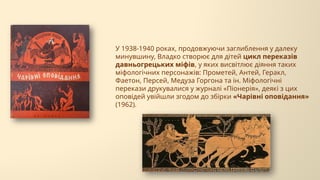 У 1938-1940 роках, продовжуючи заглиблення у далеку
минувшину, Владко створює для дітей цикл переказів
давньогрецьких міфів, у яких висвітлює діяння таких
міфологічних персонажів: Прометей, Антей, Геракл,
Фаетон, Персей, Медуза Горгона та ін. Міфологічні
перекази друкувалися у журналі «Піонерія», деякі з цих
оповідей увійшли згодом до збірки «Чарівні оповідання»
(1962).
 