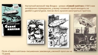 Наступний великий твір Владка – роман «Сивий капітан» (1941) має
антивоєнне спрямування, у якому головний герой виходить на
двобій із диктатурою. Але всі його зусилля закінчуються трагічно.
Після «Сивого капітана» письменник замовкнув у великій прозі аж на
15 років.
 