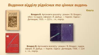 Владко В. Аргонавти всесвіту : роман / В. Владко ;
обкл. та худож. оформл. Й. Дайца. — Харків ; Одеса :
Дитвидав, 1935. — 223 с. : іл., портр.
Видання відділу рідкісних та цінних видань
Владко В. Аргонавти всесвіту : роман / В. Владко ; худож.
оформ. Й. Дайца. — Харків ; Одеса : Дитвидав, 1936. — 224
с. : іл., портр.
Книги
 