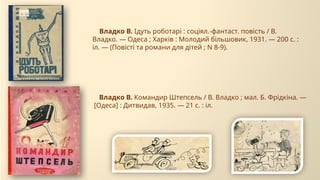 Владко В. Ідуть роботарі : соціял.-фантаст. повість / В.
Владко. — Одеса ; Харків : Молодий більшовик, 1931. — 200 с. :
іл. — (Повісті та романи для дітей ; N 8-9).
Владко В. Командир Штепсель / В. Владко ; мал. Б. Фрідкіна. —
[Одеса] : Дитвидав, 1935. — 21 с. : іл.
 