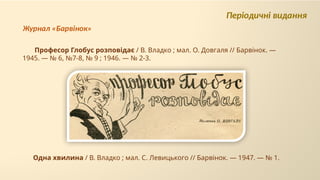 Одна хвилина / В. Владко ; мал. С. Левицького // Барвінок. — 1947. — № 1.
Професор Глобус розповідає / В. Владко ; мал. О. Довгаля // Барвінок. —
1945. — № 6, №7-8, № 9 ; 1946. — № 2-3.
Періодичні видання
Журнал «Барвінок»
 