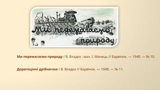 Ми перемагаємо природу / В. Владко ; мал. І. Манець // Барвінок. — 1948. — № 10.
Дорогоцінні дрібнички / В. Владко // Барвінок. — 1948. — № 11.
 