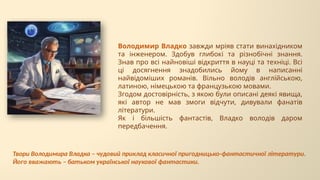 Володимир Владко завжди мріяв стати винахідником
та інженером. Здобув глибокі та різнобічні знання.
Знав про всі найновіші відкриття в науці та техніці. Всі
ці досягнення знадобились йому в написанні
найвідоміших романів. Вільно володів англійською,
латиною, німецькою та французькою мовами.
Згодом достовірність, з якою були описані деякі явища,
які автор не мав змоги відчути, дивували фанатів
літератури.
Як і більшість фантастів, Владко володів даром
передбачення.
Твори Володимира Владка – чудовий приклад класичної пригодницько-фантастичної літератури.
Його вважають – батьком української наукової фантастики.
 