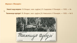 Таємниця орхідеї / В. Владко ; мал. худ[ож.] В. Невського // Піонерія. — 1935. — № 9.
Хвилі над морем / В. Владко ; мал. худ[ож.] Л. Сидорова // Піонерія. — 1935. — №
5.
Журнал «Піонерія»
 