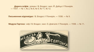 Медуза Горгона : міф / В. Владко ; мал. О. Довгаля // Піонерія. — 1938. — № 11.
Дорога скіфів : роман / В. Владко ; мал. Й. Дайца // Піонерія.
— 1937. — № 1, № 2, № 8, № 9, № 11, № 12.
Письменник відповідає / В. Владко // Піонерія. — 1938. — № 9.
 