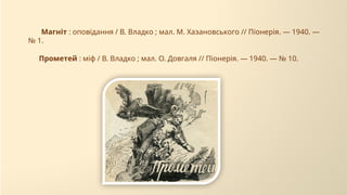 Прометей : міф / В. Владко ; мал. О. Довгаля // Піонерія. — 1940. — № 10.
Магніт : оповідання / В. Владко ; мал. М. Хазановського // Піонерія. — 1940. —
№ 1.
 
