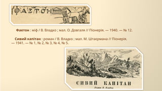 Сивий капітан : роман / В. Владко ; мал. М. Штаєрмана // Піонерія.
— 1941. — № 1, № 2, № 3, № 4, № 5.
Фаетон : міф / В. Владко ; мал. О. Довгаля // Піонерія. — 1940. — № 12.
 