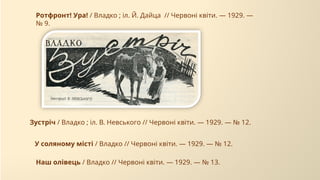 У соляному місті / Владко // Червоні квіти. — 1929. — № 12.
Зустріч / Владко ; іл. В. Невського // Червоні квіти. — 1929. — № 12.
Наш олівець / Владко // Червоні квіти. — 1929. — № 13.
Ротфронт! Ура! / Владко ; іл. Й. Дайца // Червоні квіти. — 1929. —
№ 9.
 
