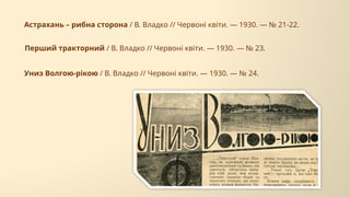 Перший тракторний / В. Владко // Червоні квіти. — 1930. — № 23.
Астрахань – рибна сторона / В. Владко // Червоні квіти. — 1930. — № 21-22.
Униз Волгою-рікою / В. Владко // Червоні квіти. — 1930. — № 24.
 