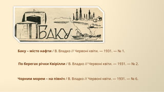 По берегах річки Квірілли / В. Владко // Червоні квіти. — 1931. — № 2.
Баку – місто нафти / В. Владко // Червоні квіти. — 1931. — № 1.
Чорним морем – на північ / В. Владко // Червоні квіти. — 1931. — № 6.
 