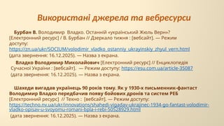Шахеди вигадав українець 90 років тому. Як у 1930-х письменник-фантаст
Володимир Владко передбачив появу бойових дронів та систем РЕБ
[Електронний ресурс] // Техно : [вебсайт]. — Режим доступу:
https://techno.nv.ua/ukr/innovations/shahedi-vigadav-ukrajinec-1934-go-fantast-volodimir-
vladko-opisav-u-svoyomu-romani-bpla-i-rebi-50528929.html
(дата звернення: 16.12.2025). — Назва з екрана.
Владко Володимир Миколайович [Електронний ресурс] // Енциклопедія
Сучасної України : [вебсайт]. — Режим доступу: https://esu.com.ua/article-35087
(дата звернення: 16.12.2025). — Назва з екрана.
Бурбан В. Володимир Владко. Останній «український Жюль Верн»?
[Електронний ресурс] / В. Бурбан // Дзеркало тижня : [вебсайт]. — Режим
доступу:
https://zn.ua/ukr/SOCIUM/volodimir_vladko_ostanniy_ukrayinskiy_zhyul_vern.html
(дата звернення: 16.12.2025). — Назва з екрана.
Використані джерела та вебресурси
 