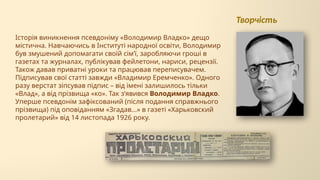 Історія виникнення псевдоніму «Володимир Владко» дещо
містична. Навчаючись в Інституті народної освіти, Володимир
був змушений допомагати своїй сім’ї, заробляючи гроші в
газетах та журналах, публікував фейлетони, нариси, рецензії.
Також давав приватні уроки та працював переписувачем.
Підписував свої статті завжди «Владимир Еремченко». Одного
разу верстат зіпсував підпис – від імені залишилось тільки
«Влад», а від прізвища «ко». Так з’явився Володимир Владко.
Уперше псевдонім зафіксований (після подання справжнього
прізвища) під оповіданням «Згадав...» в газеті «Харьковский
пролетарий» від 14 листопада 1926 року.
Творчість
 