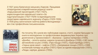 З 1921 року Єремченко мешкав у Харкові. Працював
літературним співробітником редакції газети
«Харьковский пролетарий» (1921-1927),
кореспондентом харківської газети «За
індустріалізацію» (1927-1929) та відповідальним
секретарем харківського журналу «Радіо» (1929-1930).
З 1930 року закінчилася газетна робота Володимира –
він стає професійним письменником.
На початку 30-х років він публікував нариси, статті, окремі брошури та
книги в молодіжних та профспілкових видавництвах України про
досягнення у промисловості : «Балахна – країна паперова» (1930),
«Донбас – золота країна: нариси сучасного Донбасу» (1930), «140 тисяч
автомобілів на рік» (1930), «Про посуд» (1931), «Тракторобуд» (1931),
«Чорна кров землі – нафта» (1931), «Запряжене сонце» (1931), «1000
кілометрів паперу на добу» (1931) «Троє за одним маршрутом» (1931),
«Люди, кар’єри, домни» (1932).
 