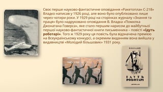 Своє перше науково-фантастичне оповідання «Ракетоплан С-218»
Владко написав у 1926 році, але воно було опубліковано лише
через чотири роки. У 1929 році на сторінках журналу «Знання та
праця» було надруковано оповідання В. Владка «Помилка
Джонатана Говерса», яке стало першим нарисом до майбутньої
першої науково-фантастичної книги письменника – повісті «Ідуть
роботарі». Того ж 1929 року ця повість була відзначена премією
на Всеукраїнському конкурсі, а окремим виданням вона вийшла у
видавництві «Молодий більшовик» 1931 року.
 
