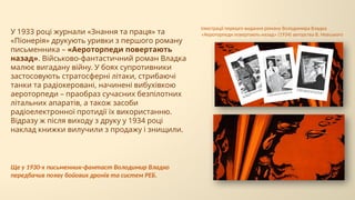 У 1933 році журнали «Знання та праця» та
«Піонерія» друкують уривки з першого роману
письменника – «Аероторпеди повертають
назад». Військово-фантастичний роман Владка
малює вигадану війну. У боях супротивники
застосовують стратосферні літаки, стрибаючі
танки та радіокеровані, начинені вибухівкою
аероторпеди – праобраз сучасних безпілотних
літальних апаратів, а також засоби
радіоелектронної протидії їх використанню.
Відразу ж після виходу з друку у 1934 році
наклад книжки вилучили з продажу і знищили.
Ще у 1930-х письменник-фантаст Володимир Владко
передбачив появу бойових дронів та систем РЕБ.
Ілюстрації перешго видання роману Володимира Владка
«Аероторпеди повертають назад» (1934) авторства В. Невського
 