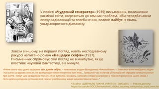 У повісті «Чудесний генератор» (1935) письменник, полишивши
космічні світи, звертається до земних проблем, ніби передбачаючи
епоху радіолокації та телебачення, велике майбутнє хвиль
ультракороткого діапазону.
Зовсім в іншому, на перший погляд, навіть несподіваному
ракурсі написано роман «Нащадки скіфів» (1937).
Письменник спрямовує свій погляд не в майбутнє, як це
властиве науковій фантастиці, а в минуле.
«Мене свого часу дуже зацікавив світ давніх скіфів, – пояснював згодом Володимир Миколайович. – З’явилися вони невідомо звідки
і так само загадково зникли, не залишивши ніяких писемних пам’яток… Тривалий час я вивчав ці матеріали і вирішив написати роман
про життя і побут цих загадкових племен. Я не зумів би, зізнаюсь, написати історичний роман у повному розумінні цього слова. І
після довгих роздумів зупинився на своєму улюбленому жанрі наукової фантастики».*
*З сайту: «ДЗЕРКАЛО ТИЖНЯ. УКРАЇНА» : [вебсайт]. — Режим доступу:
https://zn.ua/ukr/SOCIUM/volodimir_vladko_ostanniy_ukrayinskiy_zhyul_vern.htm
 