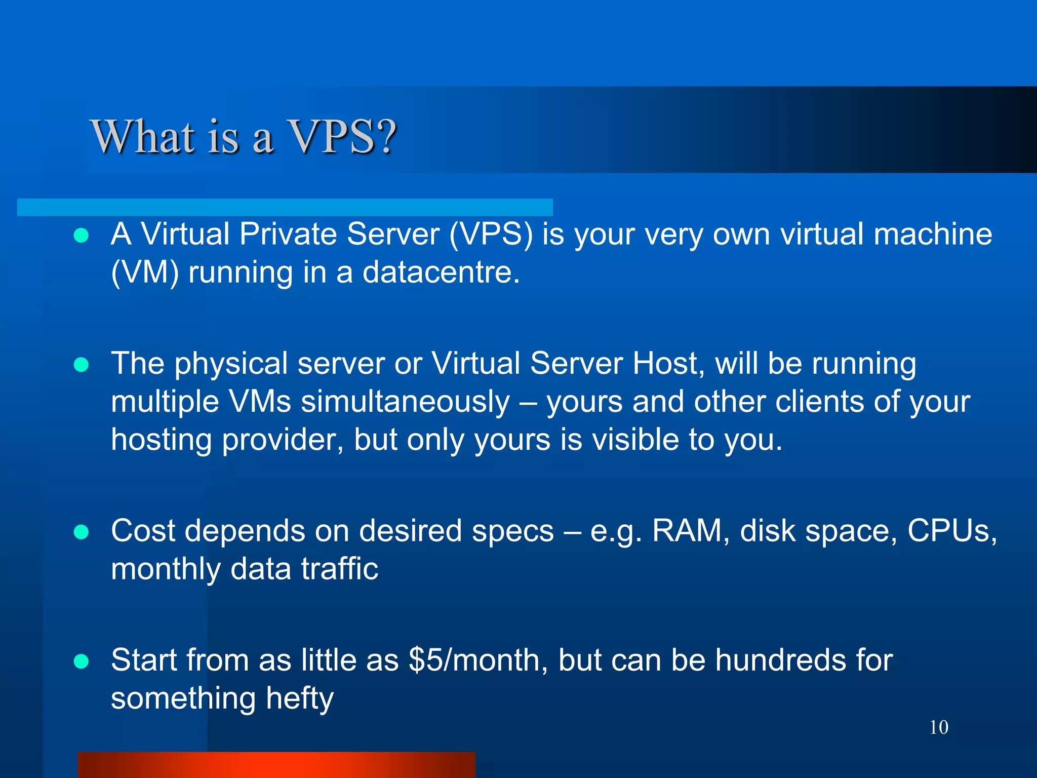 10 
What is a VPS? 
A Virtual Private Server (VPS) is your very own virtual machine (VM) running in a datacentre. 
The physical server or Virtual Server Host, will be running multiple VMs simultaneously – yours and other clients of your hosting provider, but only yours is visible to you. 
Cost depends on desired specs – e.g. RAM, disk space, CPUs, monthly data traffic 
Start from as little as $5/month, but can be hundreds for something hefty  