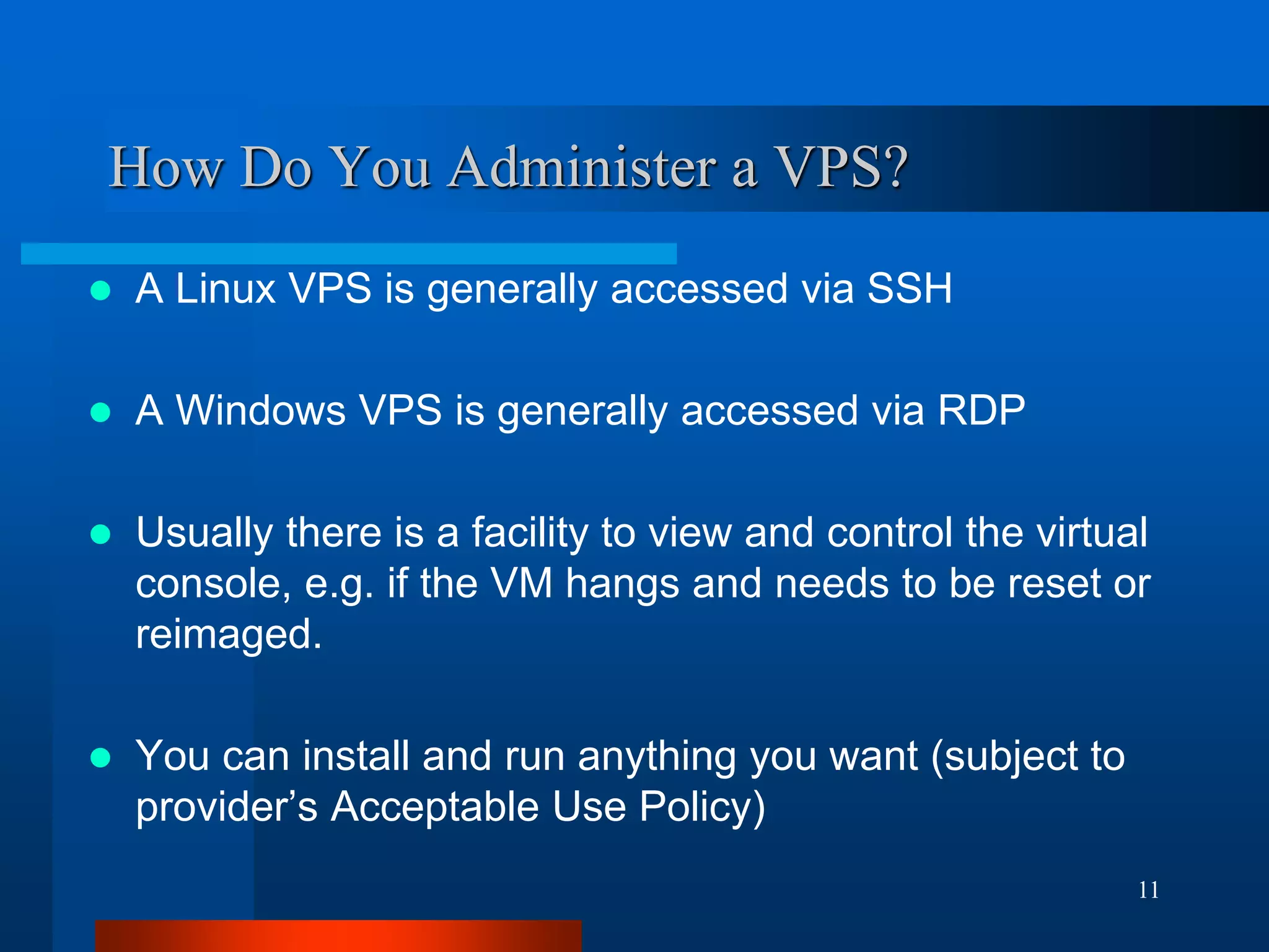 11 
How Do You Administer a VPS? 
A Linux VPS is generally accessed via SSH 
A Windows VPS is generally accessed via RDP 
Usually there is a facility to view and control the virtual console, e.g. if the VM hangs and needs to be reset or reimaged. 
You can install and run anything you want (subject to provider’s Acceptable Use Policy)  