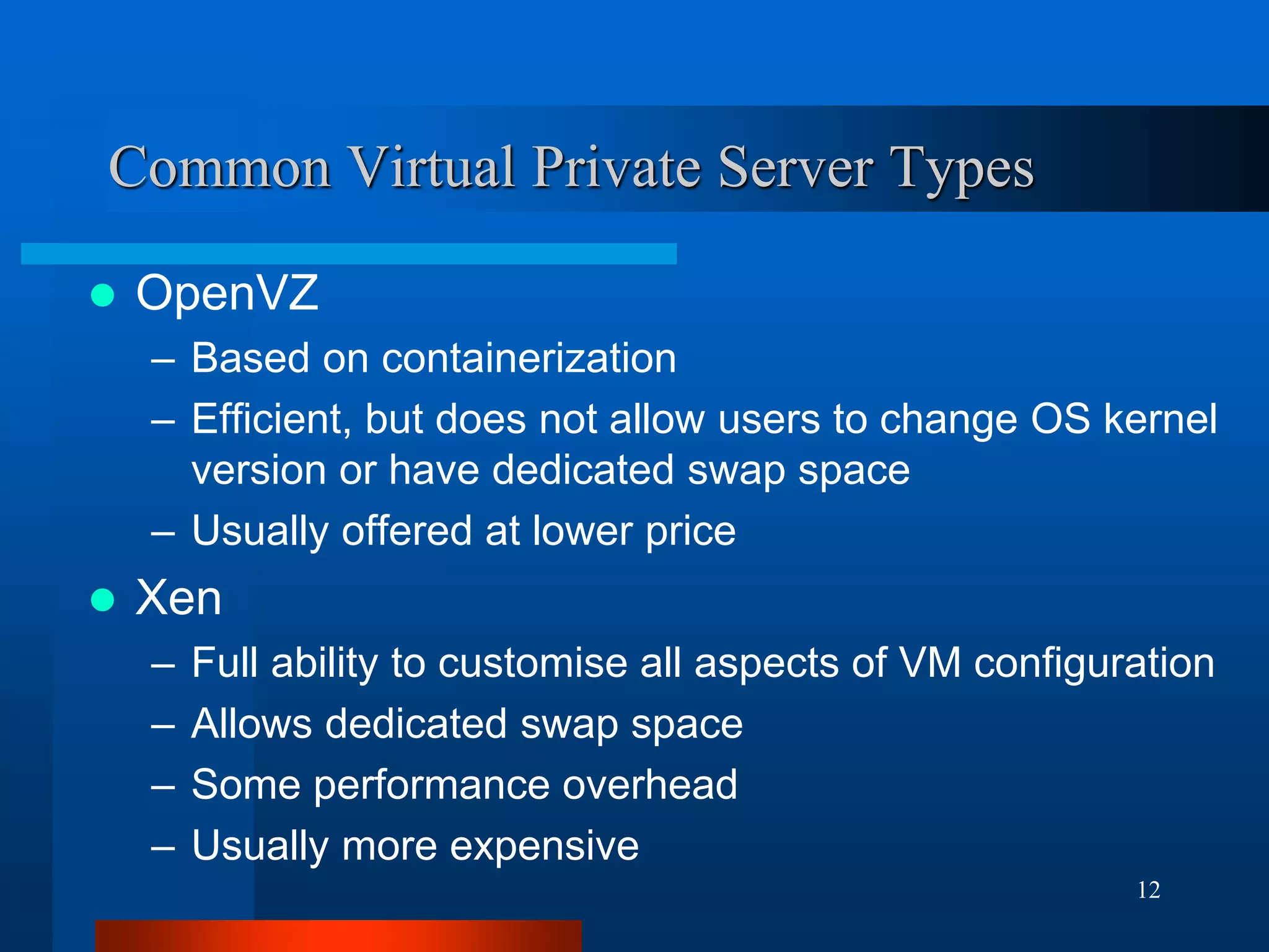 12 
Common Virtual Private Server Types 
OpenVZ 
–Based on containerization 
–Efficient, but does not allow users to change OS kernel version or have dedicated swap space 
–Usually offered at lower price 
Xen 
–Full ability to customise all aspects of VM configuration 
–Allows dedicated swap space 
–Some performance overhead 
–Usually more expensive  