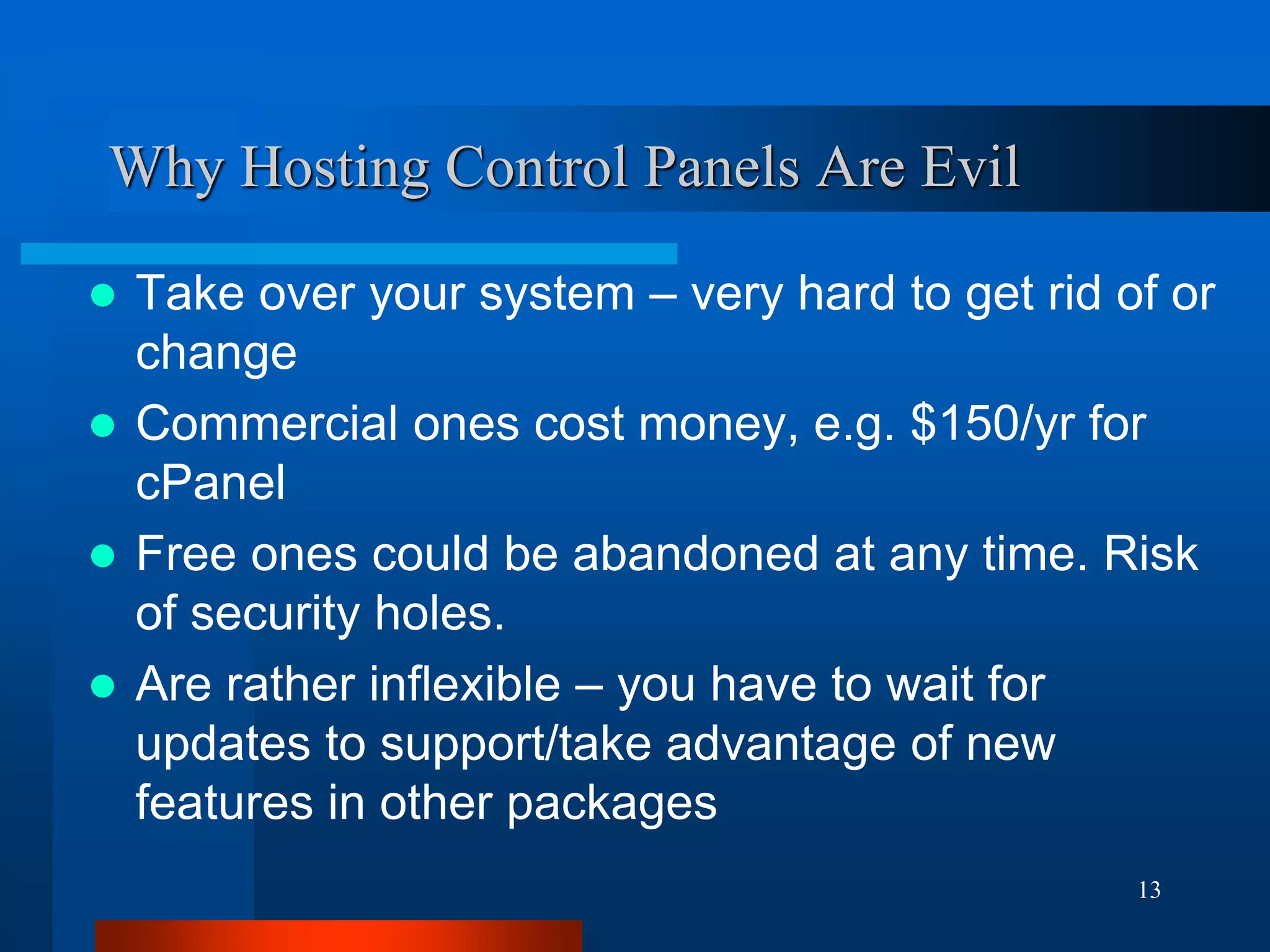 13 
Why Hosting Control Panels Are Evil 
Take over your system – very hard to get rid of or change 
Commercial ones cost money, e.g. $150/yr for cPanel 
Free ones could be abandoned at any time. Risk of security holes. 
Are rather inflexible – you have to wait for updates to support/take advantage of new features in other packages  