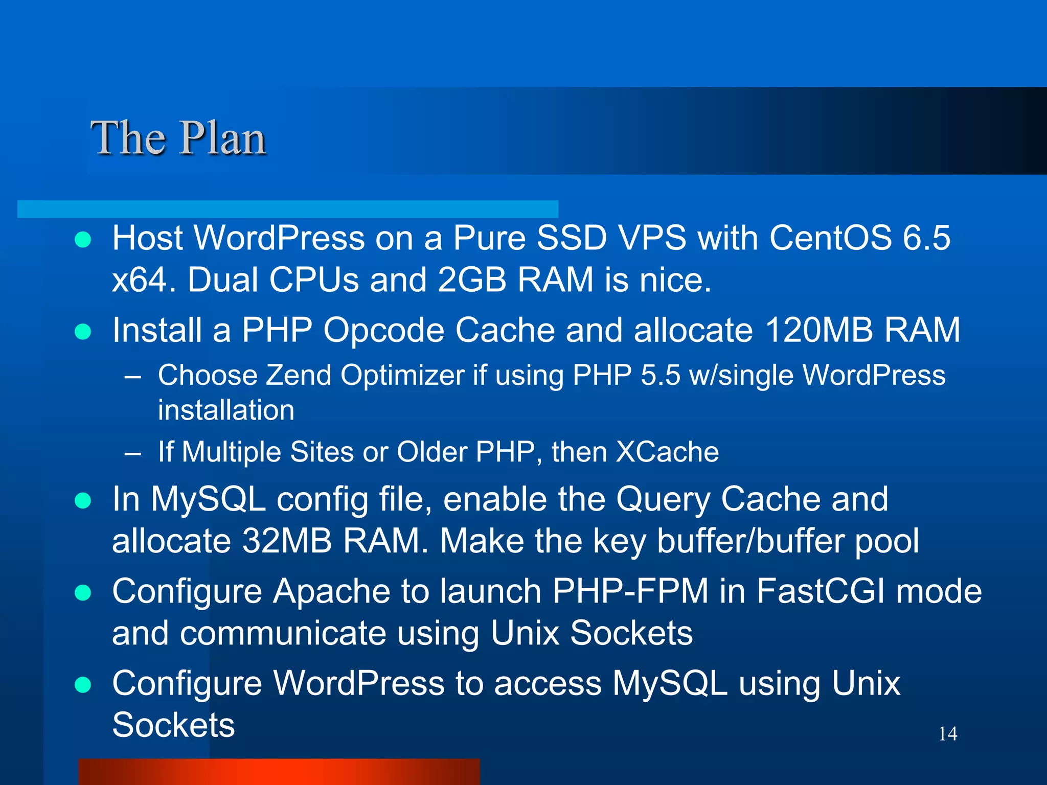 14 
The Plan 
Host WordPress on a Pure SSD VPS with CentOS 6.5 x64. Dual CPUs and 2GB RAM is nice. 
Install a PHP Opcode Cache and allocate 120MB RAM 
–Choose Zend Optimizer if using PHP 5.5 w/single WordPress installation 
–If Multiple Sites or Older PHP, then XCache 
In MySQL config file, enable the Query Cache and allocate 32MB RAM. Make the key buffer/buffer pool 
Configure Apache to launch PHP-FPM in FastCGI mode and communicate using Unix Sockets 
Configure WordPress to access MySQL using Unix Sockets  