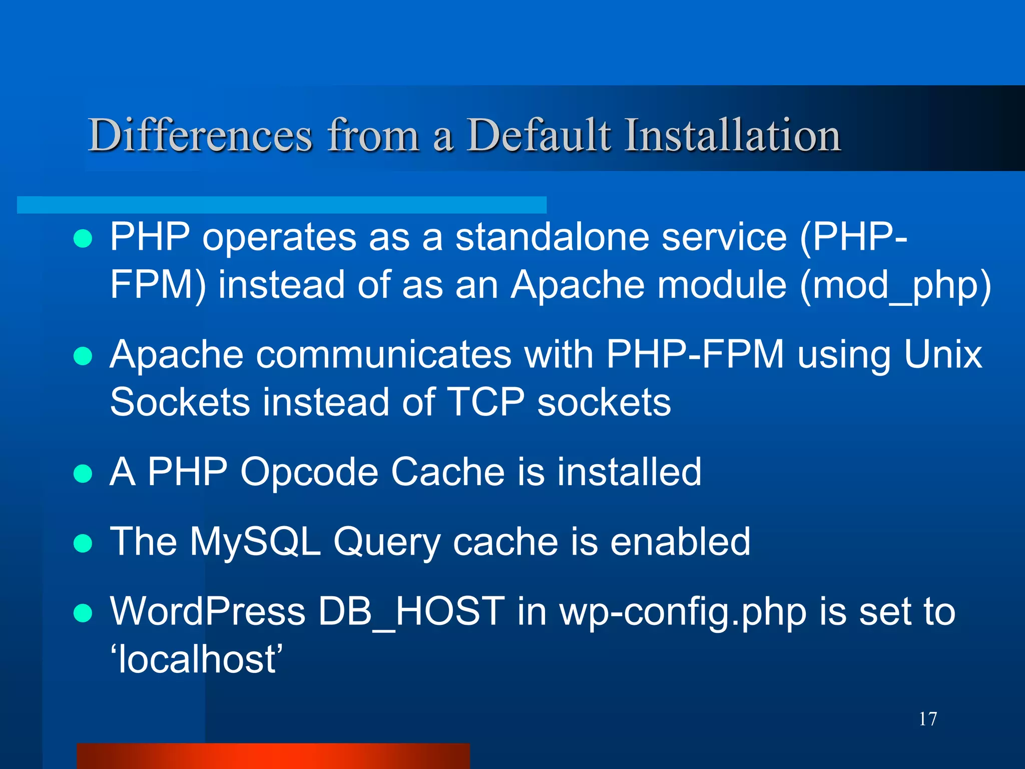 17 
Differences from a Default Installation 
PHP operates as a standalone service (PHP- FPM) instead of as an Apache module (mod_php) 
Apache communicates with PHP-FPM using Unix Sockets instead of TCP sockets 
A PHP Opcode Cache is installed 
The MySQL Query cache is enabled 
WordPress DB_HOST in wp-config.php is set to ‘localhost’  