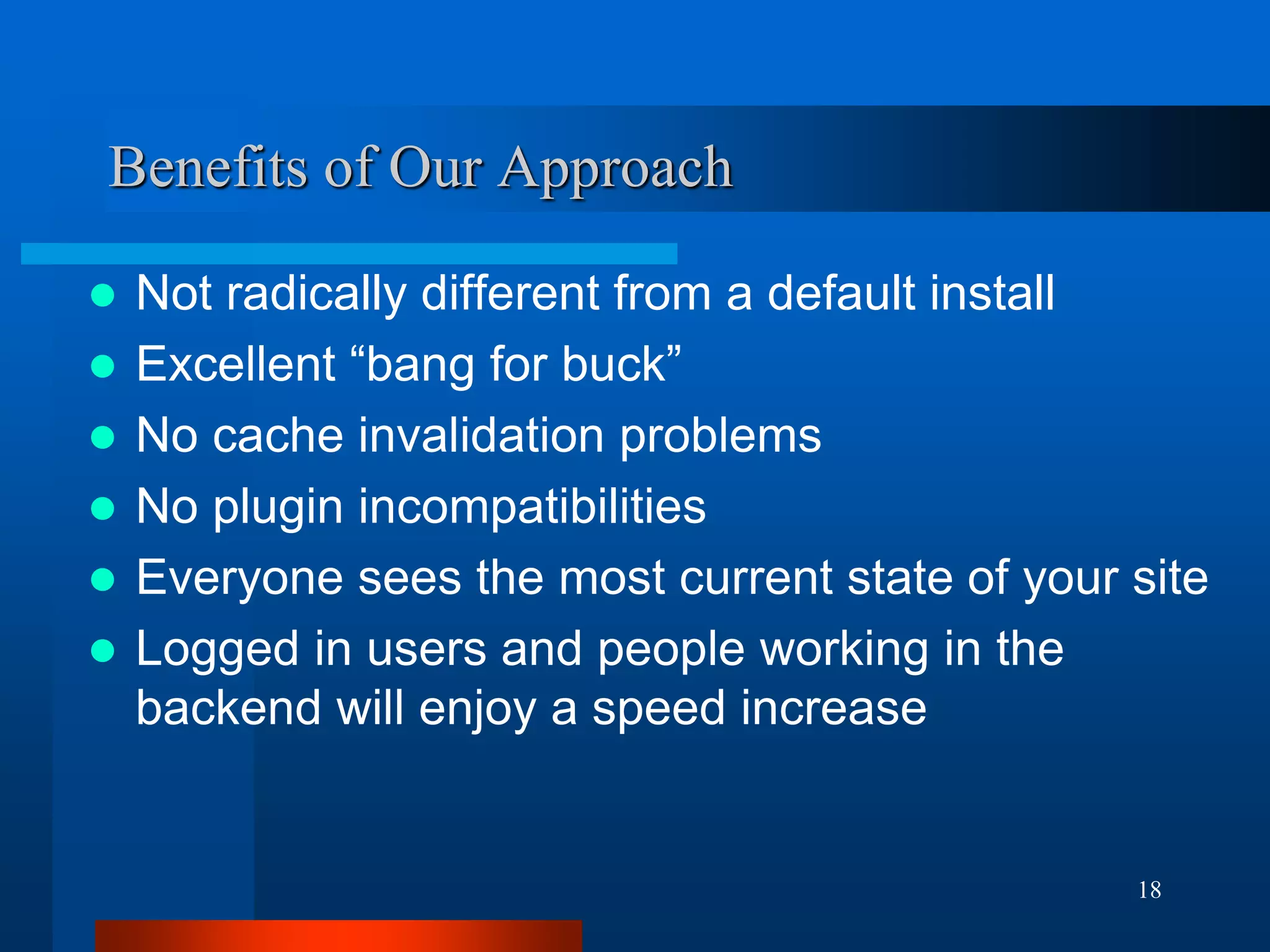 18 
Benefits of Our Approach 
Not radically different from a default install 
Excellent “bang for buck” 
No cache invalidation problems 
No plugin incompatibilities 
Everyone sees the most current state of your site 
Logged in users and people working in the backend will enjoy a speed increase  