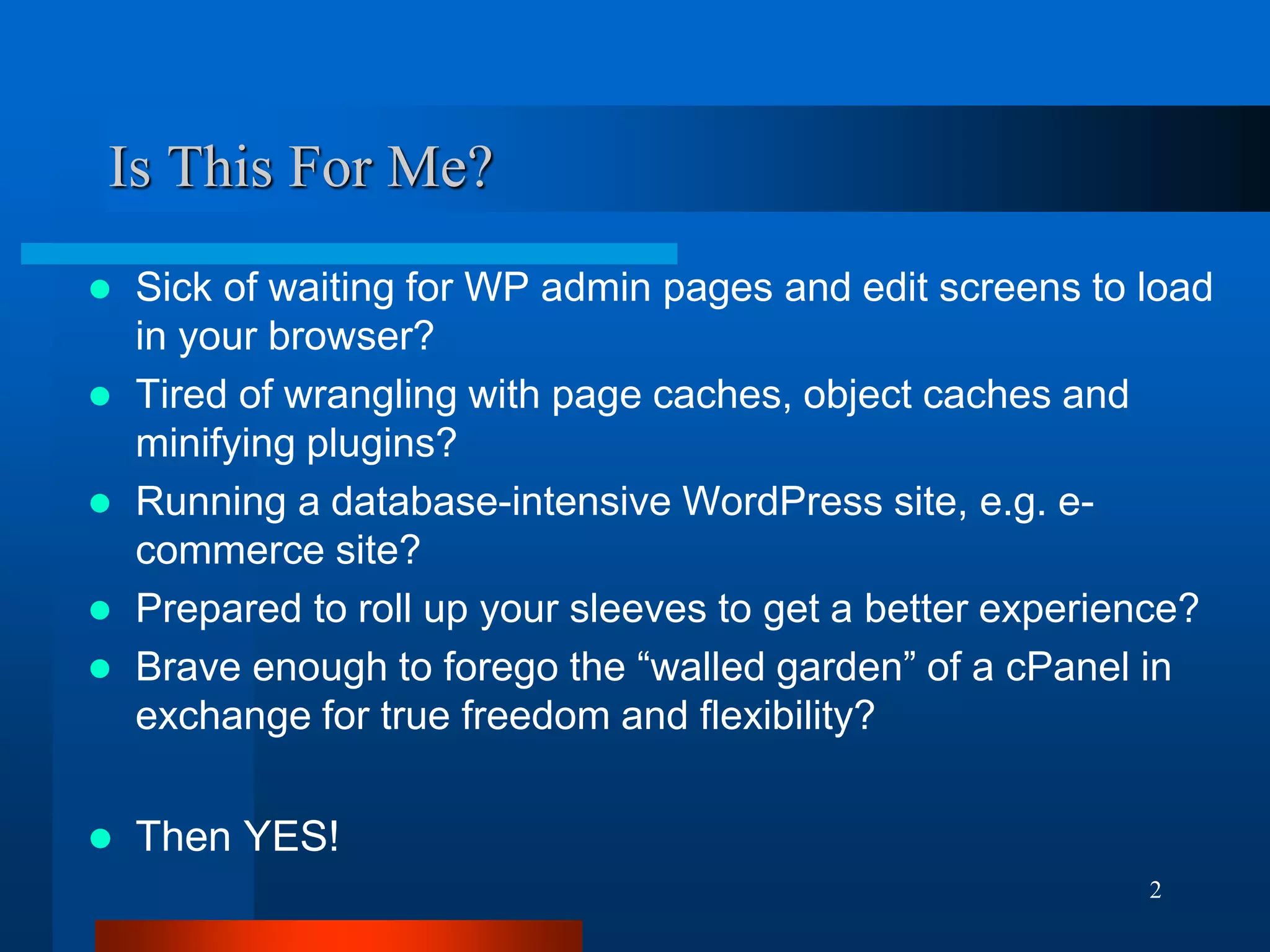 2 
Is This For Me? 
Sick of waiting for WP admin pages and edit screens to load in your browser? 
Tired of wrangling with page caches, object caches and minifying plugins? 
Running a database-intensive WordPress site, e.g. e- commerce site? 
Prepared to roll up your sleeves to get a better experience? 
Brave enough to forego the “walled garden” of a cPanel in exchange for true freedom and flexibility? 
Then YES!  