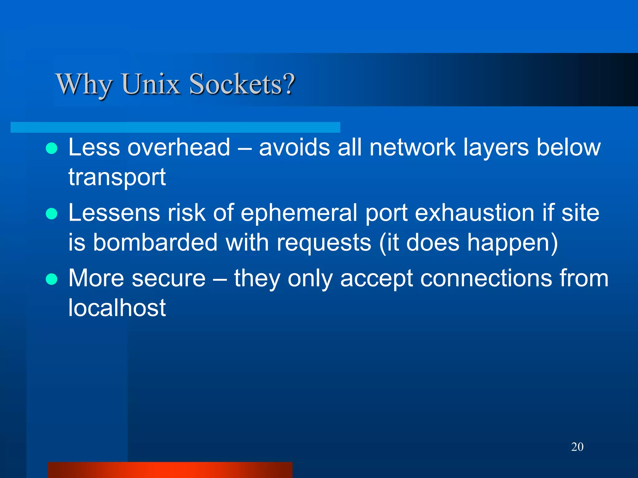 20 
Why Unix Sockets? 
Less overhead – avoids all network layers below transport 
Lessens risk of ephemeral port exhaustion if site is bombarded with requests (it does happen) 
More secure – they only accept connections from localhost  