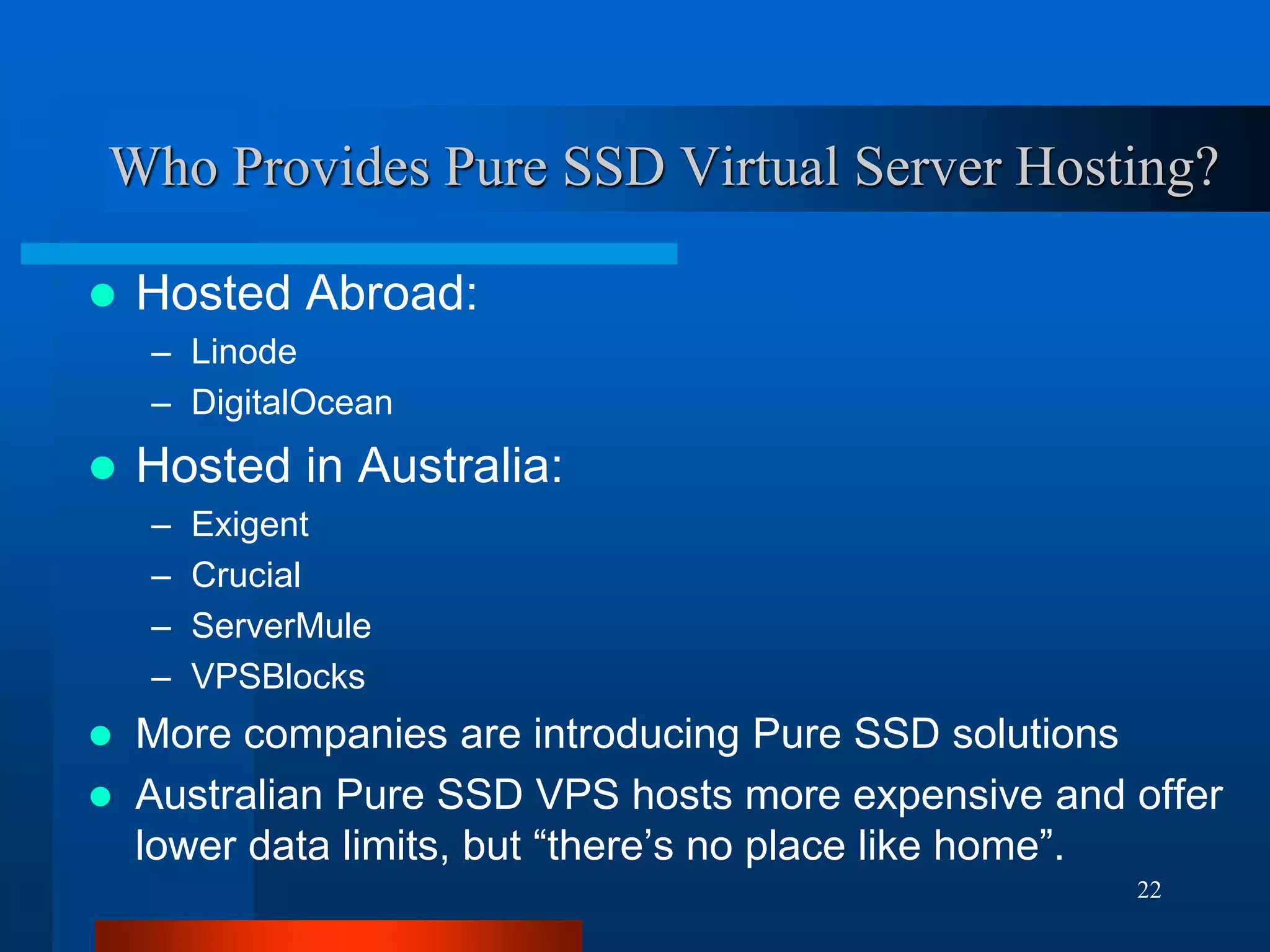 22 
Who Provides Pure SSD Virtual Server Hosting? 
Hosted Abroad: 
–Linode 
–DigitalOcean 
Hosted in Australia: 
–Exigent 
–Crucial 
–ServerMule 
–VPSBlocks 
More companies are introducing Pure SSD solutions 
Australian Pure SSD VPS hosts more expensive and offer lower data limits, but “there’s no place like home”.  