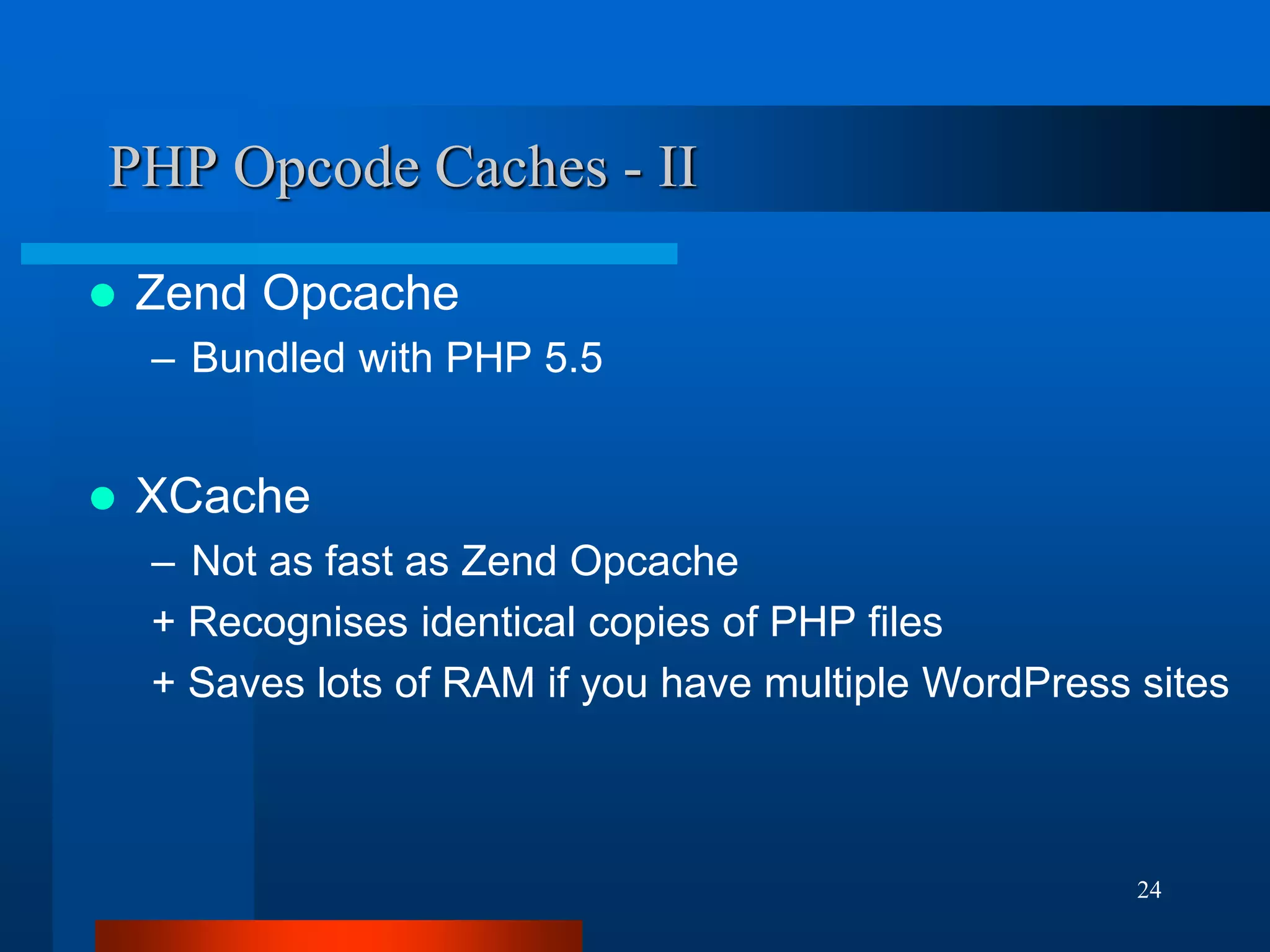 24 
PHP Opcode Caches - II 
Zend Opcache 
–Bundled with PHP 5.5 
XCache 
–Not as fast as Zend Opcache 
+ Recognises identical copies of PHP files 
+ Saves lots of RAM if you have multiple WordPress sites  